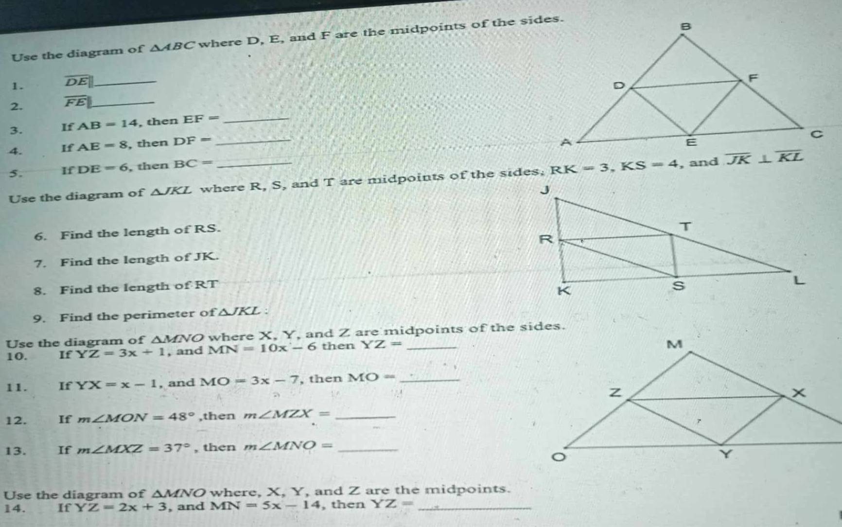 Use the diagram of △ ABC where D, E, and F are the midpoints of the sides.
1. overline DE _
_
_
2. overline FE _
_
3. IfAB=14 , then EF=
4. IfAE=8 , then DF=
5. IfDE=6 , then BC=
Use the diagram of △ JKL where R, S, and T are midpoints of the sides, RK=3,KS=4 , and 
6. Find the length of RS.
7. Find the length of JK.
8. Find the length of RT 
9. Find the perimeter of △ JKL:
Use the diagram of ΔMNO where X, Y, and Z are midpoints of the sides.
10. If YZ=3x+1 , and MN=10x-6 then YZ=
11. If YX=x-1 , and MO=3x-7 , then MO= _
12. If m∠ MON=48° ,then m∠ MZX= _
13. If m∠ MXZ=37° , then m∠ MNO= _
Use the diagram of ΔMNO where, X, Y, and Z are the midpoints.
14. IfYZ=2x+3 , and MN=5x-14 , then YZ= _