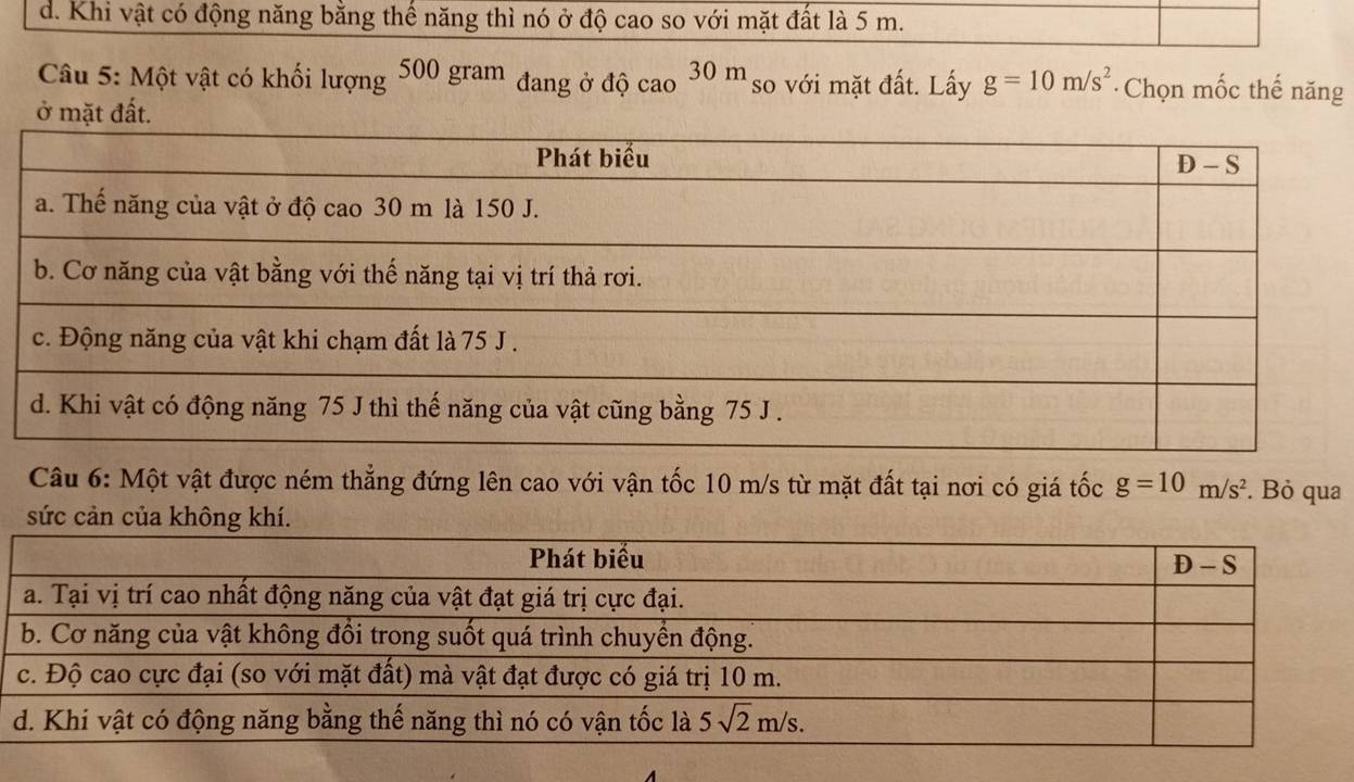 d. Khi vật có động năng bằng thế năng thì nó ở độ cao so với mặt đất là 5 m.
Câu 5: Một vật có khối lượng 500gram đang ở độ cao 30 m so với mặt đất. Lấy g=10m/s^2 * Chọn mốc thế năng
ở mặt đất.
Câu 6: Một vật được ném thẳng đứng lên cao với vận tốc 10 m/s từ mặt đất tại nơi có giá tốc g=10m/s^2. Bỏ qua