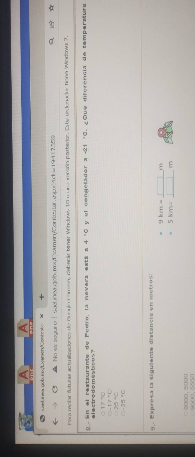A
A
PNE D∩F
9 sael.inea.gob.mx/'Examen/Contesta ×
No es seguro | sael.inea.gob.mx/Examen/Contestar .aspx?IdI I=19417359 
Para recibir futuras actualizaciones de Google Chrome, deberás tener Windows 10 o una versión posterior. Este ordenador tiene Windows 7.
g. En el restaurante de Pedro, la nevera está a 4°C y el congelador a -21°C ¿ Qué diferencia de temperatura
electrodomésticos?
17°C
-17°C
25°C
-25°C
9. Expresa la siguiente distancia en metros:
9km=_ □ m
5km=_ □ m
9000. 5000
9500.5550