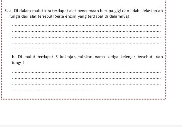 Di dalam mulut kita terdapat alat pencernaan berupa gigi dan lidah. Jelaskanlah 
fungsi dari alat tersebut! Serta enzim yang terdapat di dalamnya! 
_ 
_ 
_ 
_ 
_ 
b. Di mulut terdapat 3 kelenjar, tuliskan nama ketiga kelenjar tersebut, dan 
fungsi! 
_ 
_ 
_ 
_ 
_ 
_ 
_