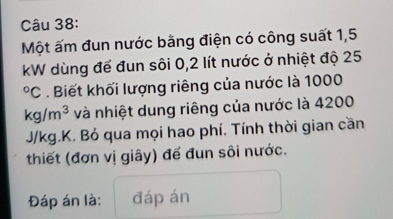 Một ấm đun nước bằng điện có công suất 1,5
kW dùng để đun sôi 0,2 lít nước ở nhiệt độ 25°C. Biết khối lượng riêng của nước là 1000
kg/m^3 và nhiệt dung riêng của nước là 4200
J/kg.K. Bỏ qua mọi hao phí. Tính thời gian cần 
thiết (đơn vị giây) để đun sôi nước. 
Đáp án là: đáp án