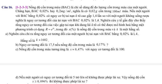 [1-2-3-3] Nồng độ cồn trong máu (BAC) là chỉ số dùng để đo lượng cồn trong máu của một người. 
Chẳng hạn, BAC 0,02% hay 0,2mg / ml, nghĩa là có 0,02 g cồn trong 100m / máu. Nếu một người 
với BAC bằng 0,02% có nguy cơ bị tai nạn ô tô cao gắp 1,4 lần so với một người không uống rượu 
nghĩa là nguy cơ tương đối của tai nạn với BAC 0,02% là 1,4. Nghiên cứu y tế gần đây cho thấy 
rằng nguy cơ tương đối của việc gặp tai nạn khi đang lái ô tô có thể được mô hình hoá bằng một 
phương trình có dạng R=e^(kx) , trong đó x(% ) là nồng độ cồn trong máu và k là một hằng số. 
a) Nghiên cứu chỉ ra rằng nguy cơ tương đổi của một người bị tai nạn với BAC bằng 0, 02% là 1, 4. 
Hằng số là kapprox 1682
b) Nguy cơ tương đổi là 17,5 nếu nồng độ cồn trong máu là 0,17% ? 
c) Nồng độ cồn trong máu tương ứng là xapprox 0,47% với nguy cơ tương đối là 100. 
d) Nếu một người có nguy cơ tương đổi từ 5 trở lên sẽ không được phép lái xe. Vậy nồng độ cồn
x≥ 0,096% thì không được phép lái xe ?