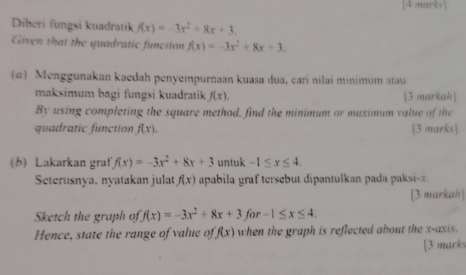 Diberi fungsi kuadratik f(x)=-3x^2+8x+3. 
Given that the quadratic function f(x)=-3x^2+8x+3. 
4) Menggunakan kaedah penyempurnaan kuasa dua, cari nilai minimum atauu 
maksimum bagi fungsi kuadratik f(x). [3 markah] 
By using completing the square method, find the minimum or maximum value of the 
quadratic function f(x), [3 marks] 
(b) Lakarkan graf f(x)=-3x^2+8x+3 untuk -1≤ x≤ 4. 
Seterusnya, nyatakan julat f(x) apabila graftersebut dipantulkan pada paksi- x. 
[3 markah] 
Sketch the graph of f(x)=-3x^2+8x+3 for -1≤ x≤ 4. 
Hence, state the range of value of f(x) when the graph is reflected about the x-axis . 
[3 marks