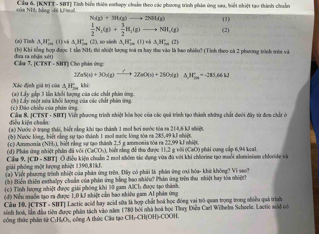 [KNTT - SBT] Tính biến thiên enthapy chuẩn theo các phương trình phản ứng sau, biết nhiệt tạo thành chuẩn
của NH₃ bằng -46 kJ/mol.
N_2(g)+3H_2(g)to 2NH_3(g) (1)
 1/2 N_2(g)+ 3/2 H_2(g)to NH_3(g) (2)
(a) Tính △ _rH_(298)° (1) và △ _rH_(298)° (2), so sánh △ _rH_(298)^o (1) và △ _rH_(298)°(2)
(b) Khi tổng hợp được 1 tấn NH₃ thì nhiệt lượng toả ra hay thu vào là bao nhiêu? (Tính theo cả 2 phương trình trên và
đưa ra nhận xet)
Câu 7. [CTST - SBT [] Cho phản ứng:
2ZnS(s)+3O_2(g)xrightarrow f2ZnO(s)+2SO_2(g)△ _rH_(298)°=-285,66kJ
Xác định giá trị của △ _rH_(298)^o khi:
(a) Lấy gấp 3 lần khối lượng của các chất phản ứng.
(b) Lấy một nửa khối lượng của các chất phản ứng.
(c) Đảo chiều của phản ứng.
Câu 8. [CTST - SBT] Viết phương trình nhiệt hóa học của các quá trình tạo thành những chất dưới đây từ đơn chất ở
điều kiện chuẩn:
(a) Nước ở trạng thái, biết rằng khi tạo thành 1 mol hơi nước tỏa ra 214,6 kJ nhiệt.
(b) Nước lỏng, biết rằng sự tạo thành 1 mol nước lỏng tỏa ra 285,49 kJ nhiệt.
(c) Ammonia (NH₃), biết rằng sự tạo thành 2,5 g ammonia tỏa ra 22,99 kJ nhiệt.
(d) Phản ứng nhiệt phân đá vôi (CaCO_3) 0, biết rằng để thu được 11,2 g vôi (CaO) phải cung cấp 6,94 kcal.
Câu 9. [CD - SBT] Ở điều kiện chuẩn 2 mol nhôm tác dụng vừa đủ với khí chlorine tạo muối aluminium chloride và
giải phóng một lượng nhiệt 1390,81kJ.
(a) Viết phương trình nhiệt của phản ứng trên. Đây có phải là phản ứng oxi hóa- khử không? Vì sao?
(b) Biến thiên enthalpy chuẩn của phản ứng bằng bao nhiêu? Phản ứng trên thu nhiệt hay tỏa nhiệt?
(c) Tính lượng nhiệt được giải phóng khị 10 gam AlCl_3 được tạo thành.
(d) Nếu muốn tạo ra được 1,0 kJ nhiệt cần bao nhiêu gam Al phản ứng
Câu 10. [CTST - SBT] Lactic acid hay acid sữa là hợp chất hoá học đóng vai trò quan trọng trong nhiều quá trình
sinh hoá, lần đầu tiên được phân tách vào năm 1780 bởi nhà hoá học Thuỵ Điền Carl Wilhelm Scheele. Lactic acid có
công thức phân tử C_3H_6O_3 , công A thức Câu tạo CH_3-CH(OH)-COOH.