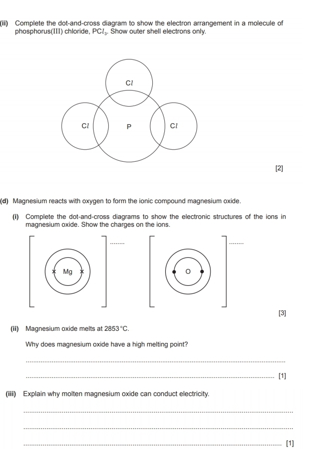 (ii) Complete the dot-and-cross diagram to show the electron arrangement in a molecule of 
phosphorus(III) chloride, PCl_3. Show outer shell electrons only. 
(d) Magnesium reacts with oxygen to form the ionic compound magnesium oxide. 
(i) Complete the dot-and-cross diagrams to show the electronic structures of the ions in 
magnesium oxide. Show the charges on the ions. 
[3] 
(ii) Magnesium oxide melts at 2853°C. 
Why does magnesium oxide have a high melting point? 
_ 
_[1] 
(iii) Explain why molten magnesium oxide can conduct electricity. 
_ 
_ 
_[1]