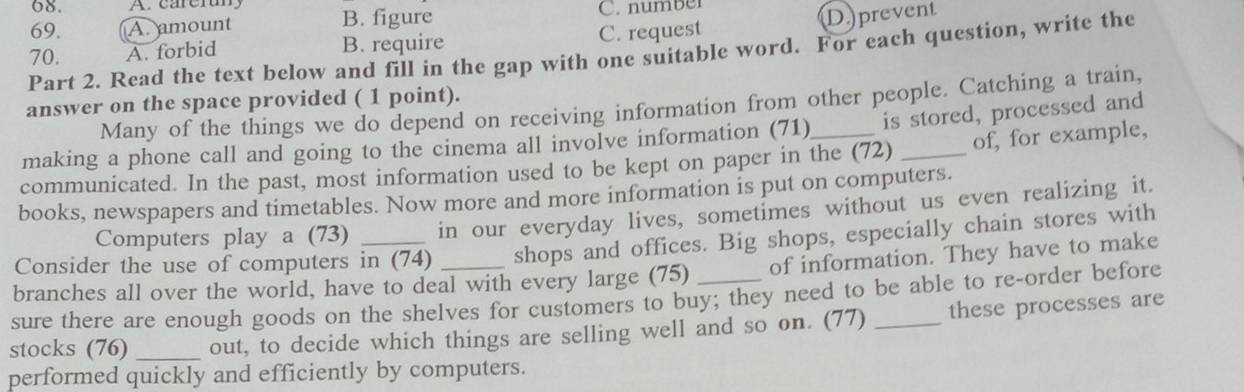 A. amount B. figure C. number
70. A. forbid B. require C. request D. prevent
Part 2. Read the text below and fill in the gap with one suitable word. For each question, write the
answer on the space provided ( 1 point).
Many of the things we do depend on receiving information from other people. Catching a train,
making a phone call and going to the cinema all involve information (71) is stored, processed and
communicated. In the past, most information used to be kept on paper in the (72) _of, for example,
books, newspapers and timetables. Now more and more information is put on computers.
Computers play a (73) in our everyday lives, sometimes without us even realizing it.
Consider the use of computers in (74) shops and offices. Big shops, especially chain stores with
branches all over the world, have to deal with every large (75) _of information. They have to make
sure there are enough goods on the shelves for customers to buy; they need to be able to re-order before
stocks (76) _out, to decide which things are selling well and so on. (77) _these processes are
performed quickly and efficiently by computers.