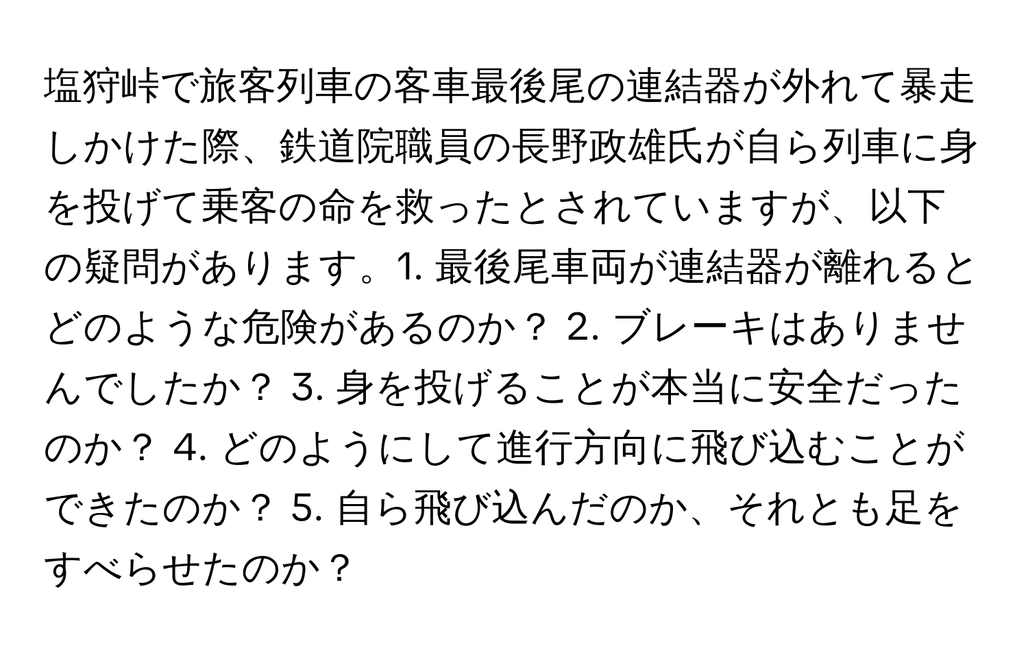 塩狩峠で旅客列車の客車最後尾の連結器が外れて暴走しかけた際、鉄道院職員の長野政雄氏が自ら列車に身を投げて乗客の命を救ったとされていますが、以下の疑問があります。1. 最後尾車両が連結器が離れるとどのような危険があるのか？ 2. ブレーキはありませんでしたか？ 3. 身を投げることが本当に安全だったのか？ 4. どのようにして進行方向に飛び込むことができたのか？ 5. 自ら飛び込んだのか、それとも足をすべらせたのか？