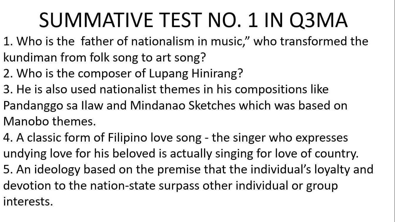 SUMMATIVE TEST NO. 1 IN Q3MA 
1. Who is the father of nationalism in music,” who transformed the 
kundiman from folk song to art song? 
2. Who is the composer of Lupang Hinirang? 
3. He is also used nationalist themes in his compositions like 
Pandanggo sa Ilaw and Mindanao Sketches which was based on 
Manobo themes. 
4. A classic form of Filipino love song - the singer who expresses 
undying love for his beloved is actually singing for love of country. 
5. An ideology based on the premise that the individual’s loyalty and 
devotion to the nation-state surpass other individual or group 
interests.