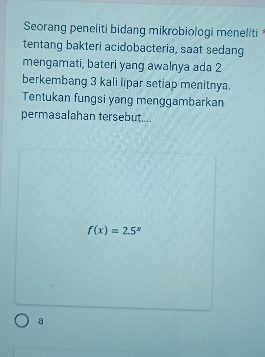 Seorang peneliti bidang mikrobiologi meneliti *
tentang bakteri acidobacteria, saat sedang
mengamati, bateri yang awalnya ada 2
berkembang 3 kali lipar setiap menitnya.
Tentukan fungsi yang menggambarkan
permasalahan tersebut....
f(x)=2.5^x
a