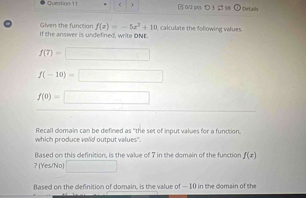 < > □ 0/2 pts つ3 2 98 ① Details 
19 Given the function f(x)=-5x^2+10 , calculate the following values. 
If the answer is undefined, write DNE.
f(7)=□
f(-10)=□
f(0)=□
Recall domain can be defined as "the set of input values for a function, 
which produce valid output values". 
Based on this definition, is the value of 7 in the domain of the function f(x)
? (Yes/No) □ 
Based on the definition of domain, is the value of — 10 in the domain of the