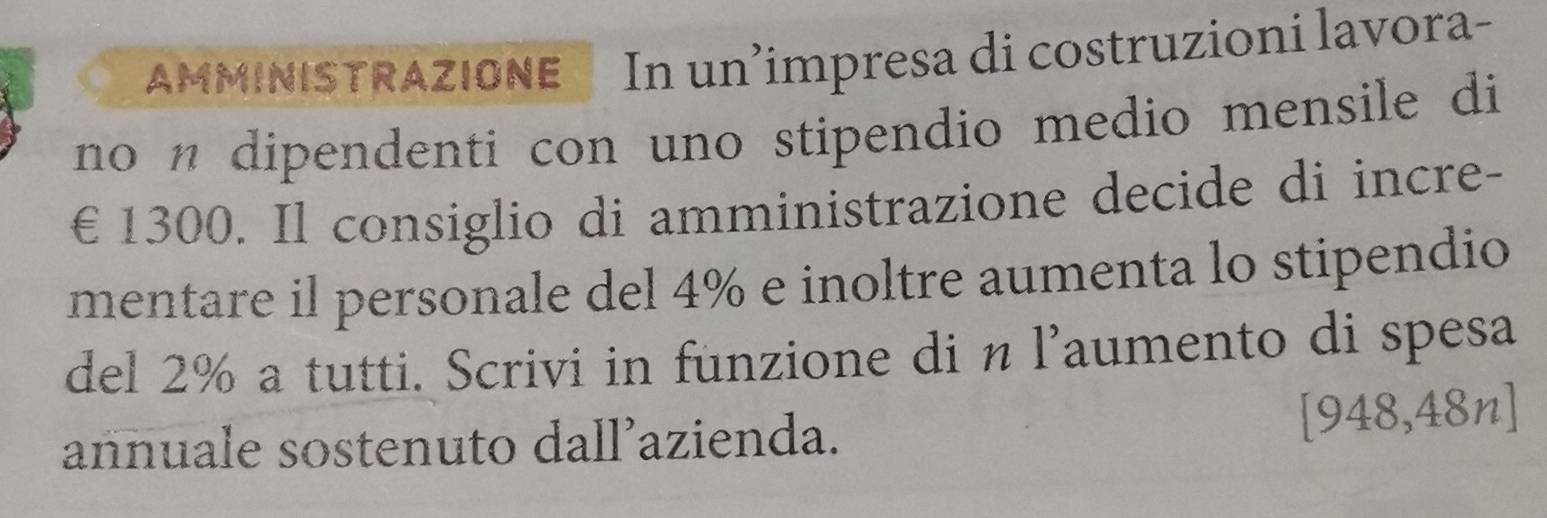 AMMINISTRAZIONE In un’impresa di costruzioni lavora- 
no n dipendenti con uno stipendio medio mensile di
€1300. Il consiglio di amministrazione decide di incre- 
mentare il personale del 4% e inoltre aumenta lo stipendio 
del 2% a tutti. Scrivi in funzione di n l’aumento di spesa 
annuale sostenuto dall’azienda. [ 948,48n]