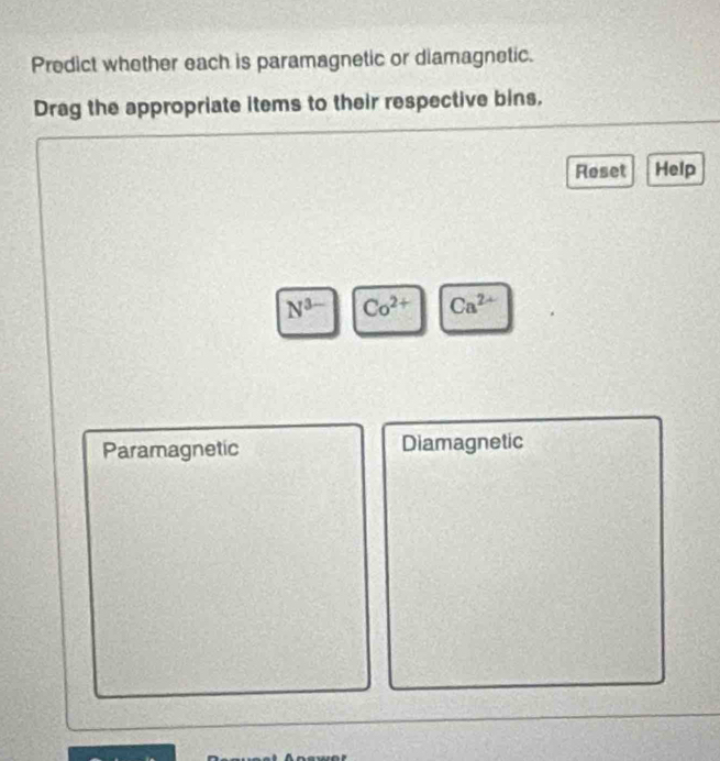 Predict whether each is paramagnetic or diamagnetic.
Drag the appropriate items to their respective bins.
Reset Help
N^(3-) Co^(2+) Ca^(2+)
Paramagnetic Diamagnetic