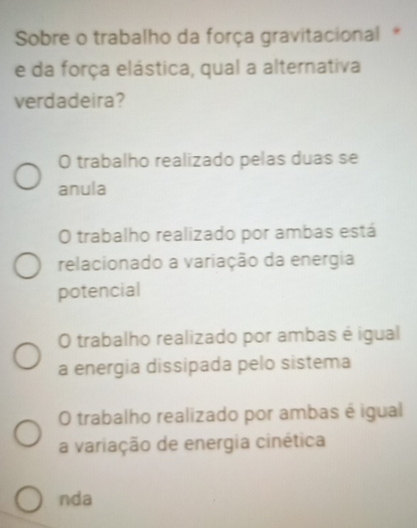 Sobre o trabalho da força gravitacional *
e da força elástica, qual a alternativa
verdadeira?
O trabalho realizado pelas duas se
anula
O trabalho realizado por ambas está
relacionado a variação da energia
potencial
O trabalho realizado por ambas é igual
a energia dissipada pelo sistema
O trabalho realizado por ambas é igual
a variação de energia cinética
nda