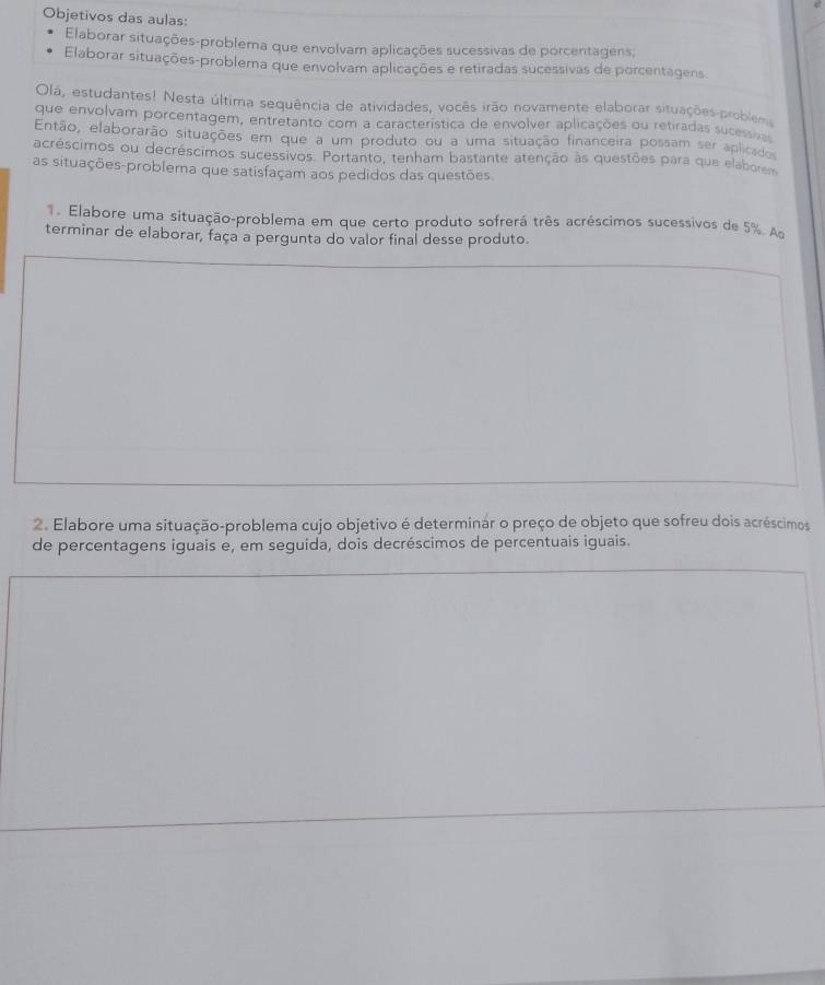 Objetivos das aulas: 
Elaborar situações-problema que envolvam aplicações sucessivas de porcentagens, 
Elaborar situações-problema que envolvam aplicações e retiradas sucessivas de porcentagens 
Olá, estudantes! Nesta última sequência de atividades, vocês irão novamente elaborar situações problem 
que envolvam porcentagem, entretanto com a característica de envolver aplicações ou retiradas sucesia 
Então, elaborarão situações em que a um produto ou a uma situação financeira possam ser aplicados 
acréscimos ou decréscimos sucessivos. Portanto, tenham bastante atenção às questões para que elaborem 
as situações-problema que satisfaçam aos pedidos das questões 
Elabore uma situação-problema em que certo produto sofrerá três acréscimos sucessivos de 5%. A 
terminar de elaborar, faça a pergunta do valor final desse produto. 
2. Elabore uma situação-problema cujo objetivo é determinar o preço de objeto que sofreu dois acréscimos 
de percentagens iguais e, em seguida, dois decréscimos de percentuais iguais.