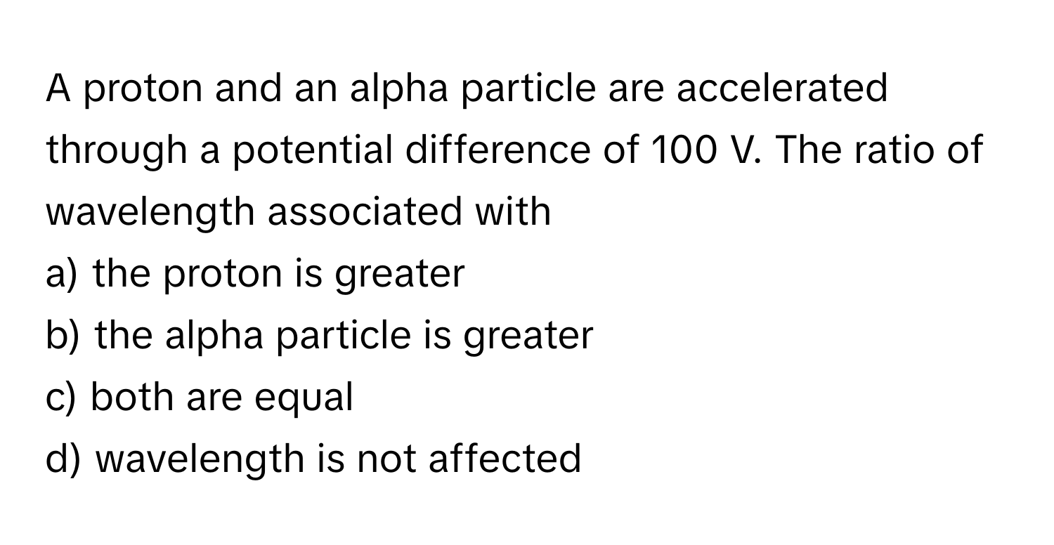 A proton and an alpha particle are accelerated through a potential difference of 100 V. The ratio of wavelength associated with 
 
a) the proton is greater 
b) the alpha particle is greater 
c) both are equal 
d) wavelength is not affected