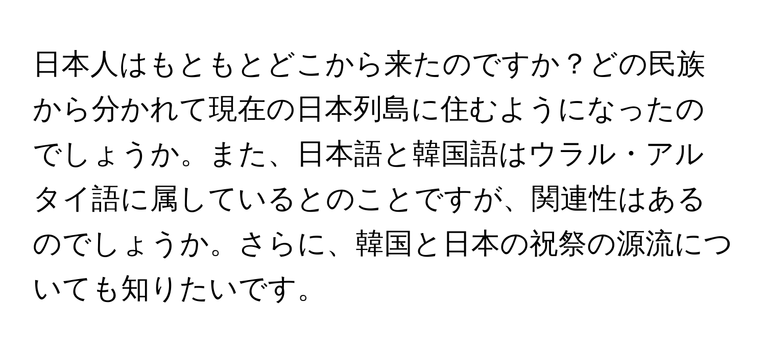 日本人はもともとどこから来たのですか？どの民族から分かれて現在の日本列島に住むようになったのでしょうか。また、日本語と韓国語はウラル・アルタイ語に属しているとのことですが、関連性はあるのでしょうか。さらに、韓国と日本の祝祭の源流についても知りたいです。