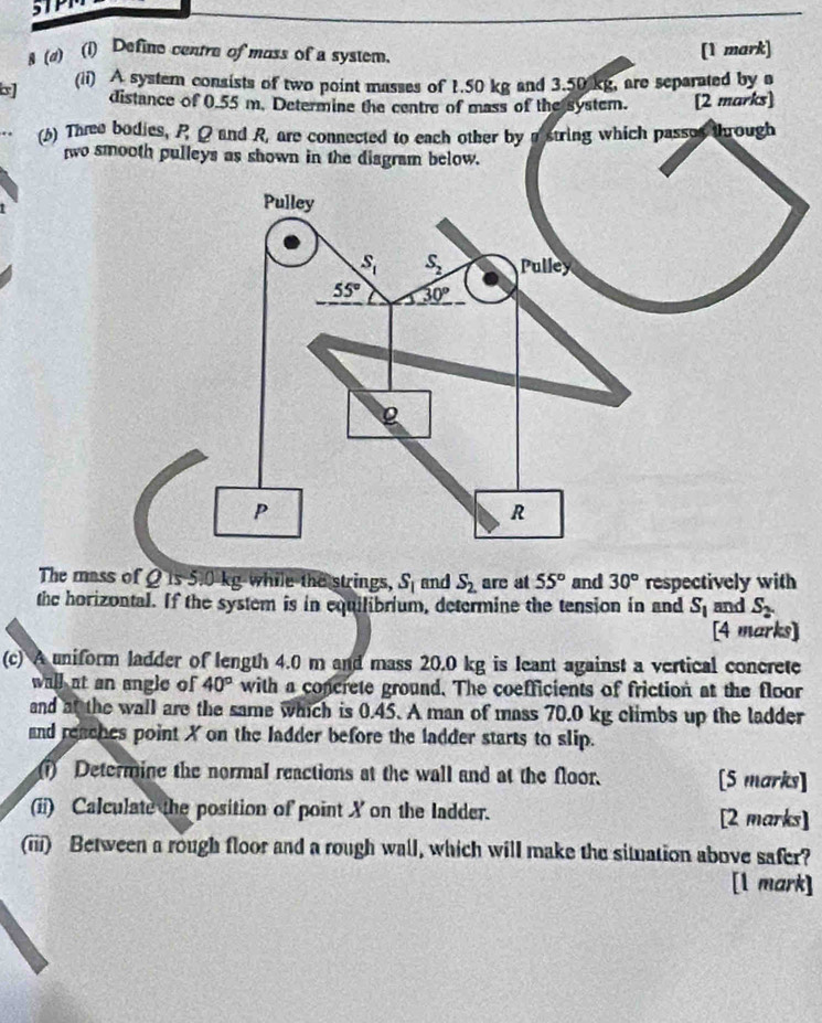 5TPI
& (4) (i) Define centre of moss of a system. [1 mark]
b] (ii) A system consists of two point masses of 1.50 kg and 3.50 kg, are separated by a
distance of 0.55 m. Determine the centre of mass of the system. [2 marks]
() Thee bodies, P Q and R, are connected to each other by astring which passos through
two smooth pulleys as shown in the diagram below.
1
The mass of Q is 5.0 kg while the strings, S_1 and S_2. are at 55° and 30° respectively with
the horizontal. If the system is in equilibrium, determine the tension in and S_1 and S_2.
[4 marks]
(c) A uniform ladder of length 4.0 m and mass 20.0 kg is leant against a vertical concrete
wall at an angle of 40° with a concrete ground. The coefficients of friction at the floor
and at the wall are the same which is 0.45. A man of mass 70.0 kg climbs up the ladder
and reaches point X on the ladder before the ladder starts to slip.
i) Determine the normal reactions at the wall and at the floor. [5 marks]
(ii) Calculate the position of point X on the ladder. [2 marks]
(iii) Between a rough floor and a rough wall, which will make the situation above safer?
[l mark]