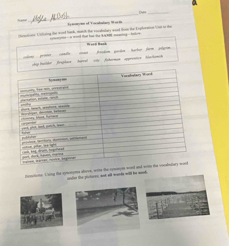 Date_
Name
Synonyms of Vocabulary Words
Directions: Utilizing the word bank, match the vocabulary word from the Exploration Unit to the
synonyms—a word that has the SAME meaning—below.
Word Bank
colony printer candle coast freedom garden harbor farm pilgrim
ship builder fireplace barrel city fisherman apprentice blacksmith
Directions: Using the synonyms above, write the synonym 
under the pictures; not all words will be used.
m g