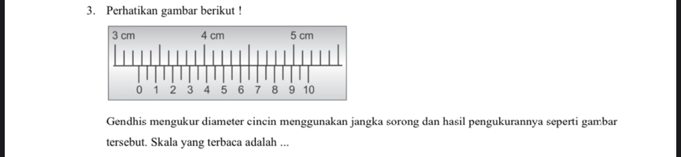 Perhatikan gambar berikut ! 
Gendhis mengukur diameter cincin menggunakan jangka sorong dan hasil pengukurannya seperti gambar 
tersebut. Skala yang terbaca adalah ...