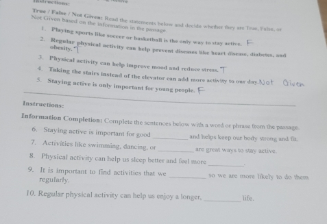 strec tions 
True / False / Not Given: Read the statements below and decide whether they are True, False, or 
Not Given based on the information in the passage 
1. Playing sports like soccer or basketball is the only way to stay active. 
2. Regular physical activity can help prevent diseases like heart disease, diabetes, and 
obesity.' 
3. Physical activity can help improve mood and reduce stress. 
4. Taking the stairs instead of the elevator can add more activity to our day.Nor G e 
_ 
5. Staying active is only important for young people. 
Instructions: 
Information Completion: Complete the sentences below with a word or phrase from the passage 
6. Staying active is important for good _and helps keep our body strong and fit. 
7. Activities like swimming, dancing. or _are great ways to stay active 
_ 
8. Physical activity can help us sleep better and feel more . 
9. It is important to find activities that we _so we are more likely to do them 
regularly. 
_ 
10. Regular physical activity can help us enjoy a longer. life.