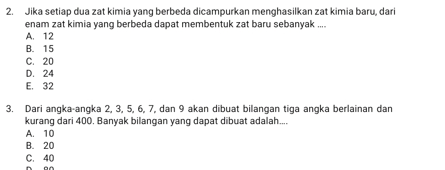 Jika setiap dua zat kimia yang berbeda dicampurkan menghasilkan zat kimia baru, dari
enam zat kimia yang berbeda dapat membentuk zat baru sebanyak ....
A. 12
B. 15
C. 20
D. 24
E. 32
3. Dari angka-angka 2, 3, 5, 6, 7, dan 9 akan dibuat bilangan tiga angka berlainan dan
kurang dari 400. Banyak bilangan yang dapat dibuat adalah....
A. 10
B. 20
C. 40