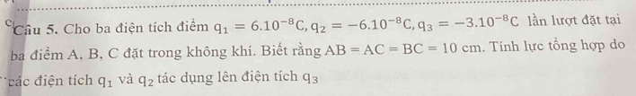 Cho ba điện tích điểm q_1=6.10^(-8)C, q_2=-6.10^(-8)C, q_3=-3.10^(-8)C lần lượt đặt tại 
ba điểm A, B, C đặt trong không khí. Biết rằng AB=AC=BC=10cm.. Tính lực tổng hợp do 
các điện tích q_1 và q_2 tác dụng lên điện tích q_3