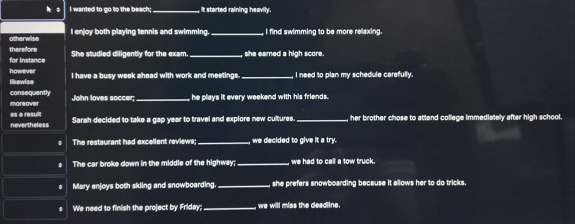 wanted to go to the beach; _, it started raining heavily.
I enjoy both playing tennis and swimming. _I find swimming to be more relaxing.
otherwise
therefore
She studied diligently for the exam. _, she earned a high score.
for instance
however
I have a busy week ahead with work and meetings._ , I need to plan my schedule carefully.
likewise
consequently John loves soccer; _,he plays it every weekend with his friends.
moreover
as a result
nevertheless Sarah decided to take a gap year to travel and explore new cultures. _, her brother chose to attend college immediately after high school.
The restaurant had excellent reviews; _, we decided to give it a try.
The car broke down in the middle of the highway;_ we had to call a tow truck.
Mary enjoys both skiing and snowboarding. _, she prefers snowboarding because it allows her to do tricks.
We need to finish the project by Friday;_ we will miss the deadline.