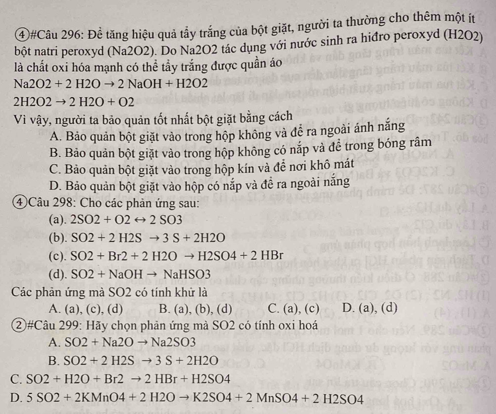 4#Câu 296: Để tăng hiệu quả tẩy trắng của bột giặt, người ta thường cho thêm một ít
bột natri peroxyd (Na2O2). Do Na2O2 tác dụng với nước sinh ra hiđro peroxyd (H2O2)
là chất oxi hóa mạnh có thể tẩy trắng được quần áo
Na2O2+2H2Oto 2NaOH+H2O2
2H2O2to 2H2O+O2
Vì vậy, người ta bảo quản tốt nhất bột giặt bằng cách
A. Bảo quản bột giặt vào trong hộp không và để ra ngoài ánh nắng
B. Bảo quản bột giặt vào trong hộp không có nắp và để trong bóng râm
C. Bảo quản bột giặt vào trong hộp kín và để nơi khô mát
D. Bảo quản bột giặt vào hộp có nắp và đề ra ngoài năng
4 Câu 298: Cho các phản ứng sau:
(a). 2SO2+O2rightarrow 2SO3
(b). SO2+2H2Sto 3S+2H2O
(c). SO2+Br2+2H2Oto H2SO4+2HBr
(d). SO2+NaOHto NaHSO3
Các phản ứng mà SO2 có tính khử là
A. (a), (c), (d) B. (a),(b),(d) C. (a),(c) D. (a),(d) 
②#Câu 299: Hãy chọn phản ứng mà SO2 có tính oxi hoá
A. SO2+Na2Oto Na2SO3
B. SO2+2H2Sto 3S+2H2O
C. SO2+H2O+Br2to 2HBr+H2SO4
D. 5SO2+2KMnO4+2H2Oto K2SO4+2MnSO4+2H2SO4