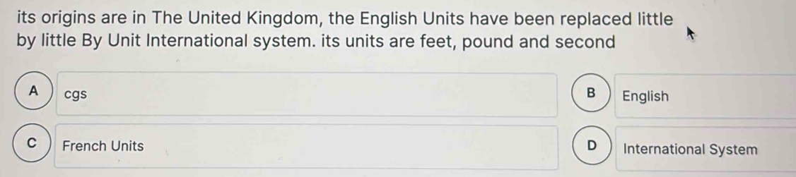 its origins are in The United Kingdom, the English Units have been replaced little
by little By Unit International system. its units are feet, pound and second
A  cgs B English
C French Units D ) International System