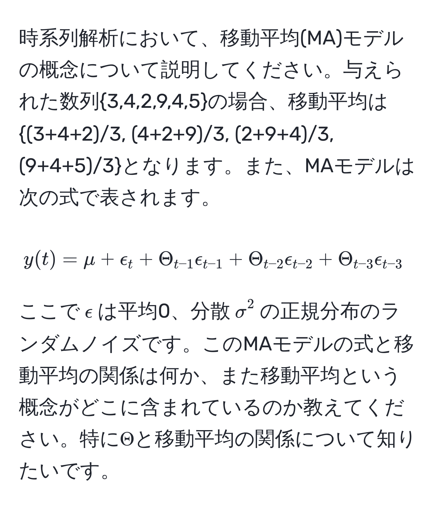 時系列解析において、移動平均(MA)モデルの概念について説明してください。与えられた数列3,4,2,9,4,5の場合、移動平均は(3+4+2)/3, (4+2+9)/3, (2+9+4)/3, (9+4+5)/3となります。また、MAモデルは次の式で表されます。  
$$y(t) = mu + epsilon_t + Theta_t-1 epsilon_t-1 + Theta_t-2 epsilon_t-2 + Theta_t-3 epsilon_t-3$$  
ここで$epsilon$は平均0、分散$sigma^2$の正規分布のランダムノイズです。このMAモデルの式と移動平均の関係は何か、また移動平均という概念がどこに含まれているのか教えてください。特にΘと移動平均の関係について知りたいです。