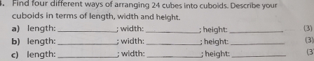 Find four different ways of arranging 24 cubes into cuboids. Describe your 
cuboids in terms of length, width and height. 
a) length: _; width:_ ; height; _(3) 
b) length: _; width: _; height:_ (3) 
c) length:_ ; width: _; height:_ 
(3