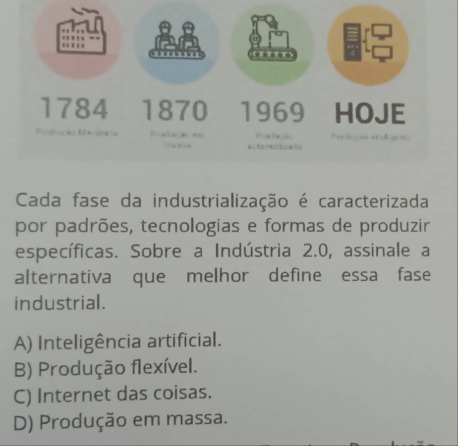 1784 1870 1969 HOJE

Cada fase da industrialização é caracterizada
por padrões, tecnologias e formas de produzir
específicas. Sobre a Indústria 2.0, assinale a
alternativa que melhor define essa fase
industrial.
A) Inteligência artificial.
B) Produção flexível.
C) Internet das coisas.
D) Produção em massa.