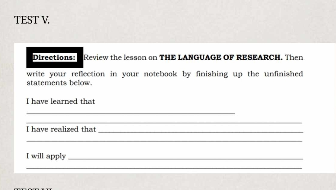 TEST V. 
Directions: Review the lesson on THE LANGUAGE OF RESEARCH. Then 
write your reflection in your notebook by finishing up the unfinished 
statements below. 
I have learned that 
_ 
_ 
I have realized that_ 
_ 
I will apply_ 
_