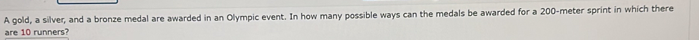 A gold, a silver, and a bronze medal are awarded in an Olympic event. In how many possible ways can the medals be awarded for a 200-meter sprint in which there 
are 10 runners?