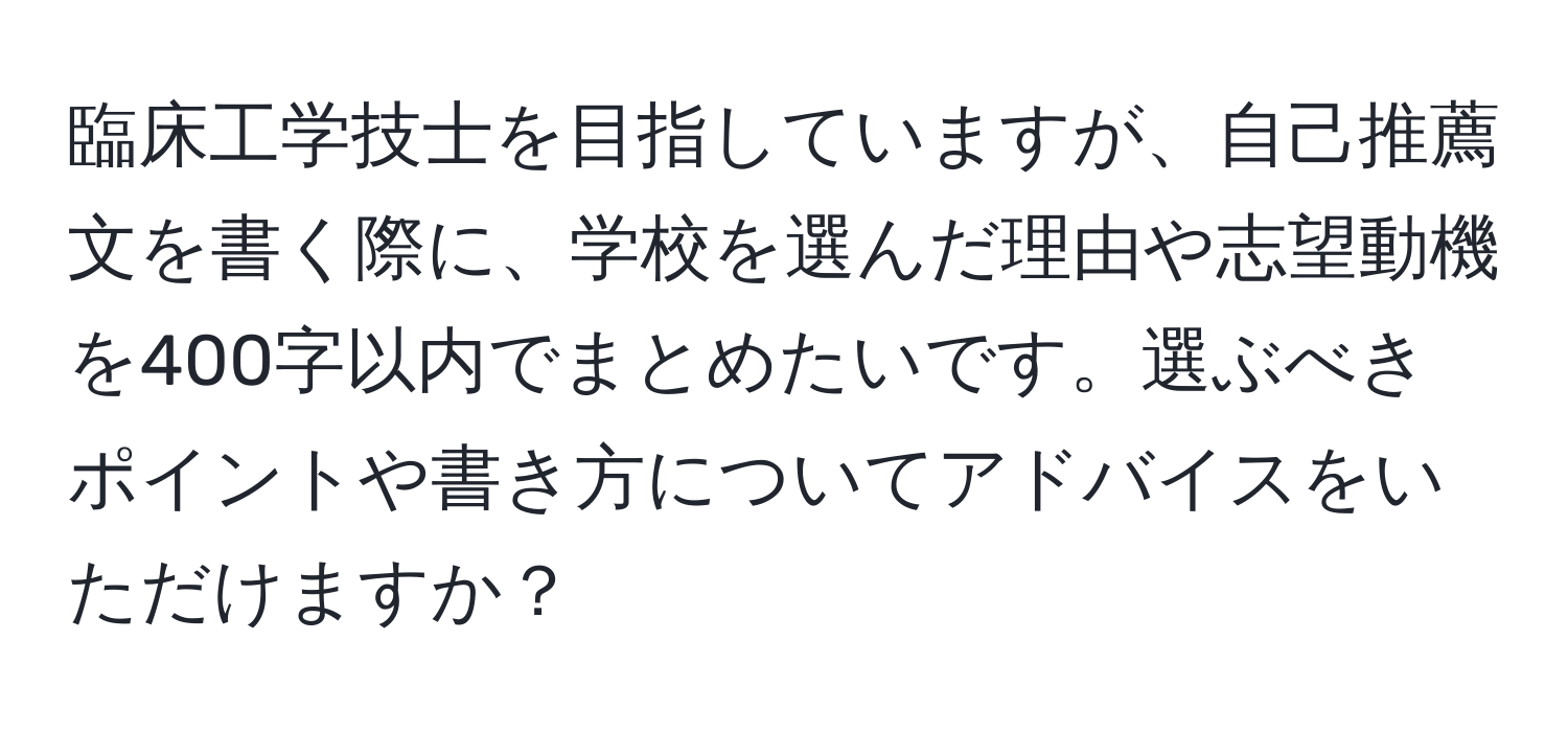 臨床工学技士を目指していますが、自己推薦文を書く際に、学校を選んだ理由や志望動機を400字以内でまとめたいです。選ぶべきポイントや書き方についてアドバイスをいただけますか？