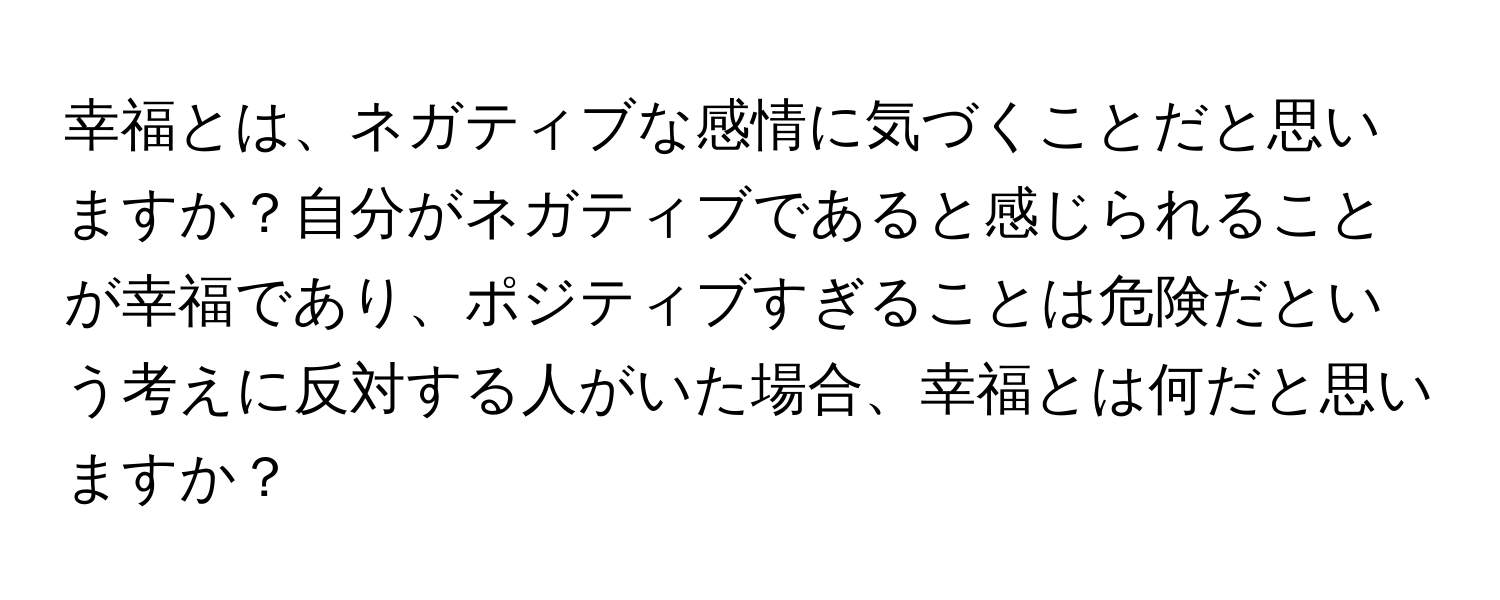 幸福とは、ネガティブな感情に気づくことだと思いますか？自分がネガティブであると感じられることが幸福であり、ポジティブすぎることは危険だという考えに反対する人がいた場合、幸福とは何だと思いますか？