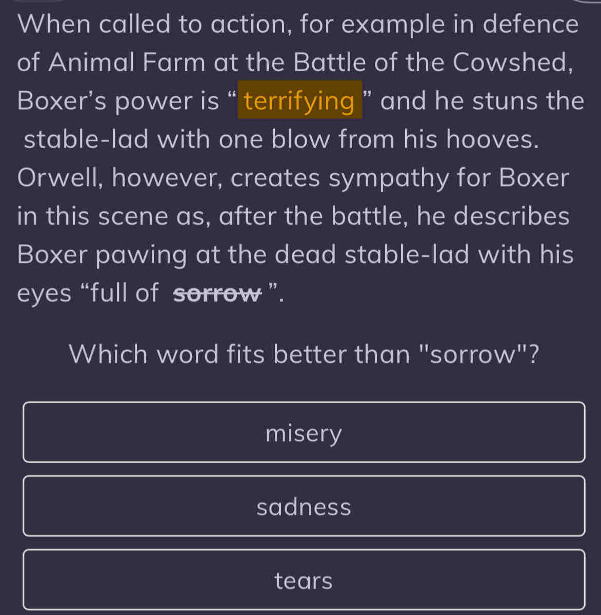 When called to action, for example in defence
of Animal Farm at the Battle of the Cowshed,
Boxer’s power is “ terrifying ” and he stuns the
stable-lad with one blow from his hooves.
Orwell, however, creates sympathy for Boxer
in this scene as, after the battle, he describes
Boxer pawing at the dead stable-lad with his
eyes “full of sorrow ”.
Which word fits better than "sorrow"?
misery
sadness
tears