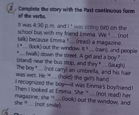 Complete the story with the Past continuous form 
of the verbs. 
It was 4:30 p.m. and |^1 was sitting (sit) on the 
school bus with my friend Emma. We^2.... (not 
talk) because Emma 3.... (read) a magazine.
1^4.... (look) out the window. It^5.... (rain), and people 
* .... (walk) down the street. A girl and a boy ? .... 
(stand) near the bus stop, and they ® .... (laugh). 
The boy*.... (not carry) an umbrella, and his hair 
was wet. He 1º .... (hold) the girl's hand. 
I recognized the boy—it was Emma’s boyfriend! 
Then I looked at Emma. She ¹¹ .... (not read) her 
magazine; she ¹² .... (look) out the window, and 
she ¹ .... (not smile).