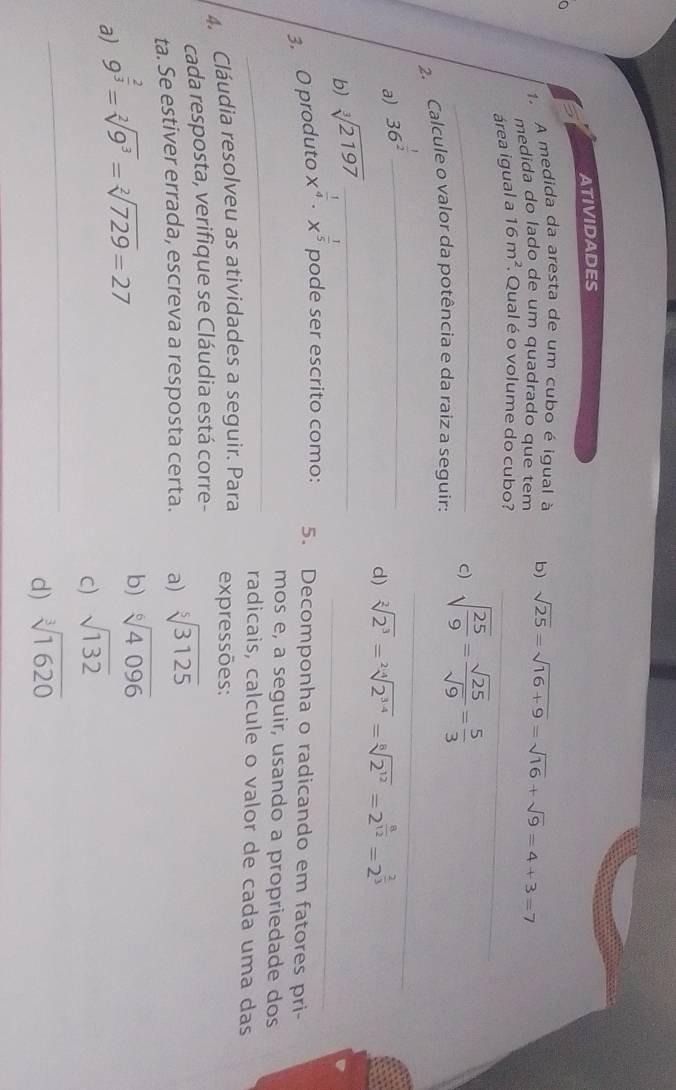 ATIVIDADES^(1. A medida da aresta de um cubo é igual à b) sqrt(25)=sqrt 16+9)=sqrt(16)+sqrt(9)=4+3=7
medida do lado de um quadrado que tem 
área igual a 16m^2. Qual é o volume do cubo?_ 
C) 
2. Calcule o valor da potência e da raiz a seguir: sqrt(frac 25)9= sqrt(25)/sqrt(9) = 5/3 
a) 36^(frac 1)2 _ 
_ 
d) sqrt[2](2^3)=sqrt[2](2^(3· 4))=sqrt[8](2^(12))=2^(frac 8)12=2^(frac 2)3
_ 
b) sqrt[3](2197) _ 
3. O produto x^(frac 1)4· x^(frac 1)5 pode ser escrito como: 5. Decomponha o radicando em fatores pri- 
_ 
mos e, a seguir, usando a propriedade dos 
radicais, calcule o valor de cada uma das 
4. Cláudia resolveu as atividades a seguir. Para expressões: 
cada resposta, verifique se Cláudia está corre- 
ta. Se estiver errada, escreva a resposta certa. a) sqrt[5](3125)
a) 9^(frac 2)3=sqrt[2](9^3)=sqrt[2](729)=27
b) sqrt[6](4096)
_ 
c) sqrt(132)
d) sqrt[3](1620)