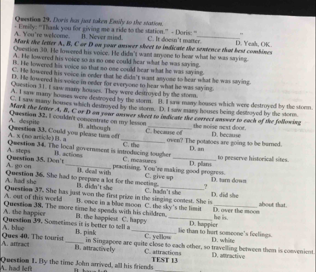 Doris has just taken Emily to the station.
- Emily: “Thank you for giving me a ride to the station.” - Doris: “ ,,
A. You're welcome. B. Never mind. C. It doesn’t matter. D. Yeah, OK.
Mark the letter A, B, C or D on your answer sheet to indicate the sentence that best combines
Question 30. He lowered his voice. He didn’t want anyone to hear what he was saying.
A. He lowered his voice so as no one could hear what he was saying.
B. He lowered his voice so that no one could hear what he was saying.
C. He lowered his voice in order that he didn’t want anyone to hear what he was saying.
D. He lowered his voice in order for everyone to hear what he was saying.
Question 31. I saw many houses. They were destroyed by the storm.
A. I saw many houses were destroyed by the storm. B. I saw many houses which were destroyed by the storm.
C. I saw many houses which destroyed by the storm. D. I saw many houses being destroyed by the storm.
Mark the letter A, B, C or D on your answer sheet to indicate the correct answer to each of the following
Question 32. I couldn't concentrate on my lesson the noise next door.
A. despite B. although C. because of
Question 33. Could you please turn off _D. because
A. x (no article) B. a _C. the oven? The potatoes are going to be burned.
Question 34. The local government is introducing tougher
D. an
A. steps B. actions C. measures D. plans to preserve historical sites.
Question 35. Don't practising. You’re making good progress.
A. go on _B. deal with C. give up
Question 36. She had to prepare a lot for the meeting, ? D. turn down
A. had she B. didn’t she C. hadn’t she D. did she
Question 37. She has just won the first prize in the singing contest. She is
A. out of this world B. once in a blue moon C. the sky’s the limit D. over the moon about that.
Question 38. The more time he spends with his children,
A. the happier B. the happiest C. happy _D. happier he is.
Question 39. Sometimes it is better to tell a lie than to hurt someone’s feelings.
A. blue B. pink _C. yellow D. white
Ques 40. The tourist _in Singapore are quite close to each other, so travelling between them is convenient.
A. attract B. attractively C. attractions D. attractive
TEST 13
Question 1. By the time John arrived, all his friends_
A. had left R h