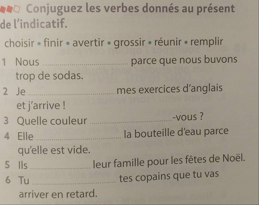 Conjuguez les verbes donnés au présent 
de l’indicatif. 
choisir • finir • avertir • grossir • réunir • remplir 
1 Nous _parce que nous buvons 
trop de sodas. 
2 Je _mes exercices d’anglais 
et j’arrive ! 
3 Quelle couleur _-vous ? 
4 Elle _la bouteille d’eau parce 
qu'elle est vide. 
5 Ils_ 
leur famille pour les fêtes de Noël. 
6 Tu_ 
tes copains que tu vas 
arriver en retard.