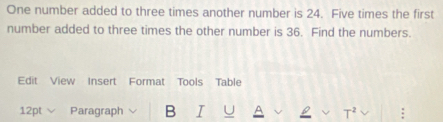 One number added to three times another number is 24. Five times the first 
number added to three times the other number is 36. Find the numbers. 
Edit View Insert Format Tools Table 
12pt Paragraph B I