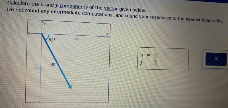 Calculate the x and y components of the vector given below.
Do not round any intermediate computations, and round your responses to the nearest hundredth.
x=□
×
y=□