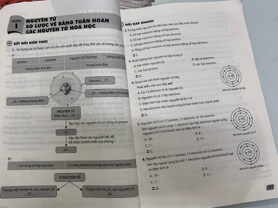 Nguyên tử
Sơ lược về bảng tuần hoàn
Hỏi đap nhan'
2. Trong một nguyên tử, kết luận nào sau đây luôn đúng?
Các NGUyên tố Hoá học
A. Số hạt neutron bằng số hạt proton.
B. Số hạt neutron bằng số hạt electron.
O kết nói kiến thức
D. Tổng số hạt neutron và hạt proton bằng số hạt electron.
1. Sử dụng các từ hoặc cụm từ cho sẵn dưới đây để thay thế các số trong các sơ ở
C. Số hạt electron bằng số hạt proton.
a) つ C.
3. Khối lượng của nguyên tử tập trung ở
proton neutron nguyên tố hoá học bảng tuần họ B. lớp vỏ electron.
mang điện tích âm trung hoà điện
D. các hạt neutron.
A. hạt nhân nguyên tử,
C. các hạt proton.
●A.
      
Đây sub ủb yào sub bàid ghảo Electron ... (1) ... 
4. Quan sát mô hình nguyên tử Mg.
sùnt m hi goữ in goồm lt mán
Phát biểu nào sau đây sai?
Mô hình nguyên tử Mg
... (2) ... mang điện tích dươn A. Có 12 electron ở vỏ nguyên tử.
B, Nguyên tử có 3 lớp electron.
C. Điện tích hạt nhân nguyên tử là +12
... (3) .., không mang điện
NGUYÊN Tử
D. Hai electron lớp ngoài cùng bị hạt nhân hút mạnh nhất.
n&rα  Điện tích: ... (4) ...
●D.
Tập hợp các nguyên tử có cùng số proton
5. Nguyên tử CI có 17 proton, 17 electron và 18 neutron.
Khi nguyên tử CI nhận 1 electron vào lớp electron ngoài cùng,
at
... (5) ...
nguyên tử CI trở thành ion có điện tích là
Sắp xếp theo các nguyên tắc để B. 8-.
Mô hình nguyên tử CI
A. 18- D. 17--.
dễ nhận ra tính chất của chúng
C. 1-.
... (6) ...
⊃ C.
b)      n é   n   
6. Nguyên tử Na có 11 proton, 11 electron và 12 neutron.
có cùng số lớp electron có cùng số electron ở lớp electron ngoài cùng Khi lớp ngoài cùng bị mất 1 electron, nguyên tử trở thành hạt
có điện tích là
B. O.
Mô hình nguyên 
Ô NGUYÊN TỐ
A. 10-. D. 1+.
C. 1-.
Trong một nhóm A, các nguyên tố Trong một chu kì, các nguyên tố ●D. 7
... (7) ... ... (8) ...