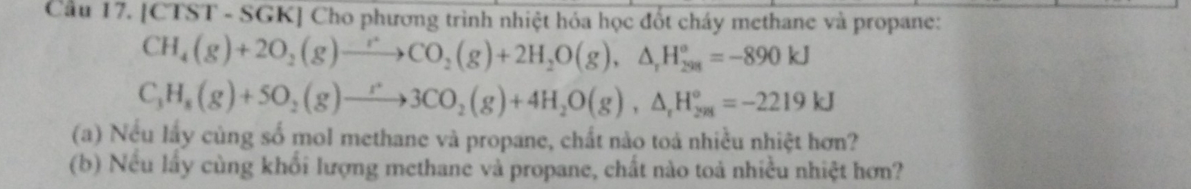 Cầu 17. [CTST - SGK] Cho phương trình nhiệt hóa học đốt cháy methane và propane:
CH_4(g)+2O_2(g)to CO_2(g)+2H_2O(g),△ _rH_(298)°=-890kJ
C_3H_8(g)+5O_2(g)to 3CO_2(g)+4H_2O(g), △ _rH_(298)°=-2219kJ
(a) Nếu lấy củng số mol methane và propane, chất nào toả nhiều nhiệt hơn? 
(b) Nếu lấy cùng khổi lượng methane và propane, chất nào toả nhiều nhiệt hơn?