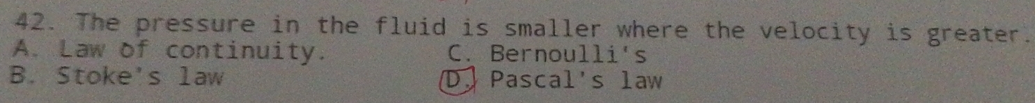 The pressure in the fluid is smaller where the velocity is greater.
A. Law of continuity. C. Bernoulli's
B. Stoke's law D. Pascal's law
