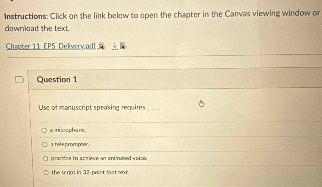 Instructions: Click on the link below to open the chapter in the Canvas viewing window or
download the text.
Chapter 11 EPS Delivery,pdf
Question 1
Use of manuscript speaking requires_
a microphone.
a teleprompter.
practice to achieve an animated voice.
the script in 32 -point font text.