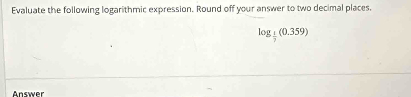 Evaluate the following logarithmic expression. Round off your answer to two decimal places.
log _ 1/7 (0.359)
Answer