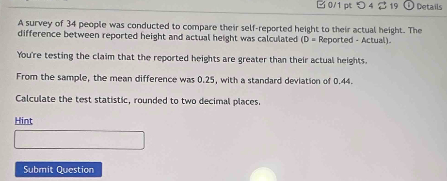 つ 4 % 19 ① Details 
A survey of 34 people was conducted to compare their self-reported height to their actual height. The 
difference between reported height and actual height was calculated (D= Reported - Actual). 
You're testing the claim that the reported heights are greater than their actual heights. 
From the sample, the mean difference was 0.25, with a standard deviation of 0.44. 
Calculate the test statistic, rounded to two decimal places. 
Hint 
Submit Question