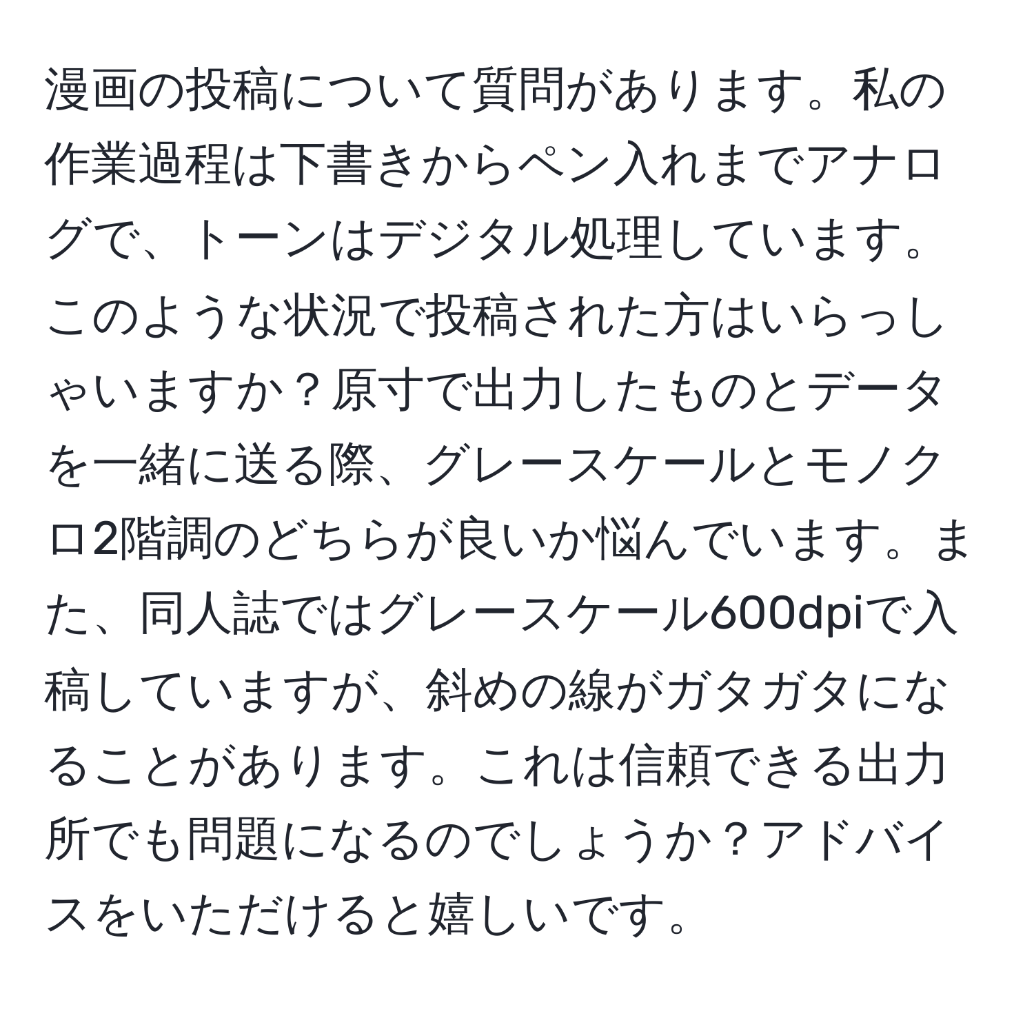 漫画の投稿について質問があります。私の作業過程は下書きからペン入れまでアナログで、トーンはデジタル処理しています。このような状況で投稿された方はいらっしゃいますか？原寸で出力したものとデータを一緒に送る際、グレースケールとモノクロ2階調のどちらが良いか悩んでいます。また、同人誌ではグレースケール600dpiで入稿していますが、斜めの線がガタガタになることがあります。これは信頼できる出力所でも問題になるのでしょうか？アドバイスをいただけると嬉しいです。